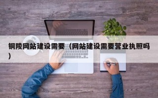 黄山铜陵网站建设需要（网站建设需要营业执照吗）