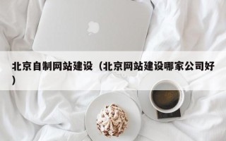 黄山北京自制网站建设（北京网站建设哪家公司好）